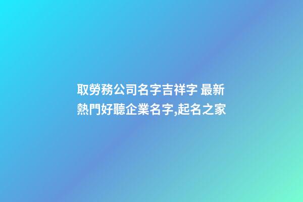 取勞務公司名字吉祥字 最新熱門好聽企業名字,起名之家-第1張-公司起名-玄機派